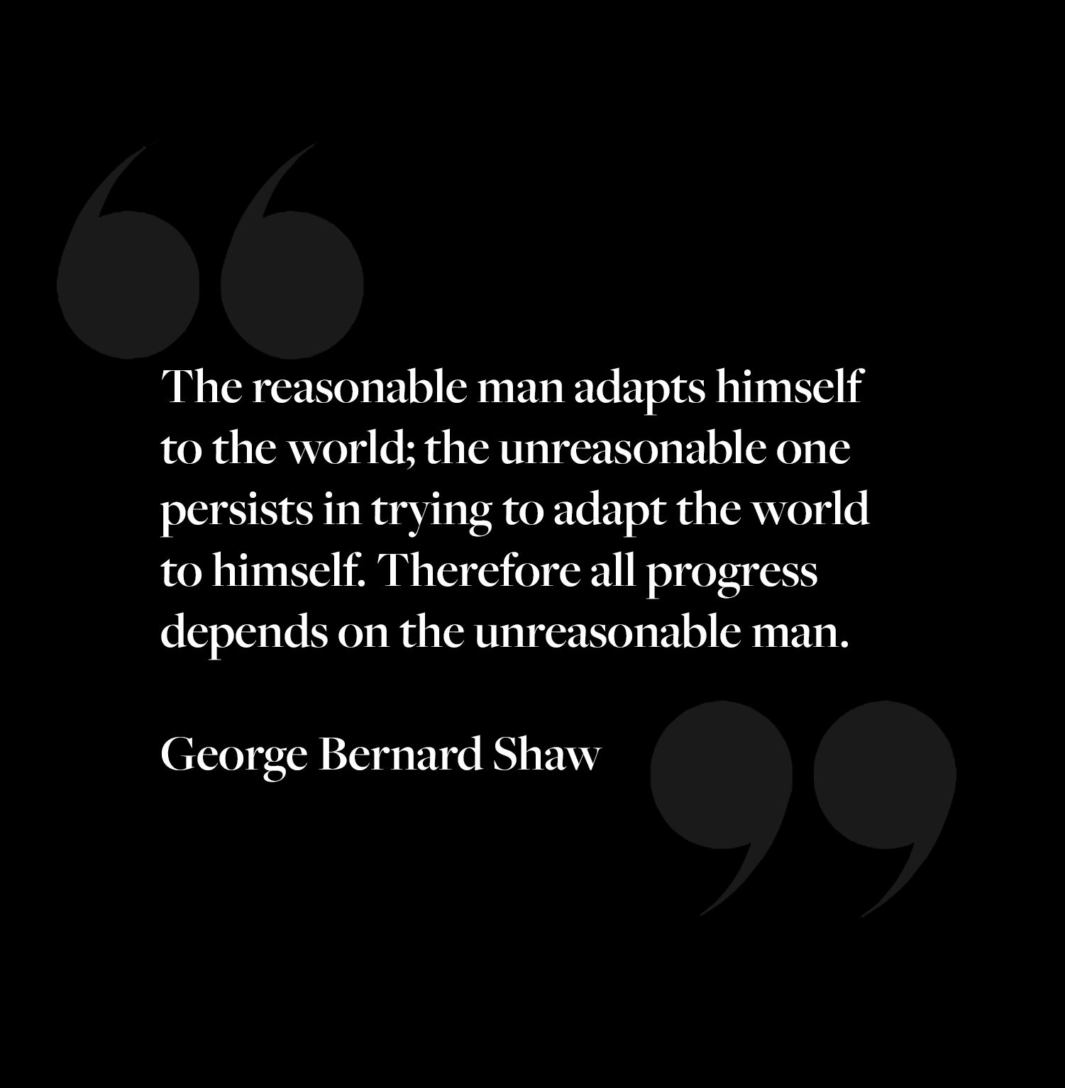 The reasonable man adapts himself to the world: the unreasonable one persists in trying to adapt the world to himself. Therefore all progress depends on the unreasonable man.